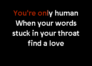You're only human
When your words

stuck in your throat
find a love