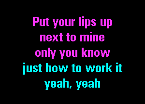 Put your lips up
next to mine

only you know
iust how to work it
yeah,yeah