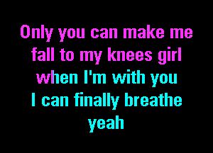 Only you can make me
fall to my knees girl

when I'm with you
I can finally breathe
yeah