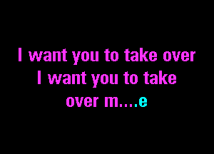 I want you to take over

I want you to take
over m....e