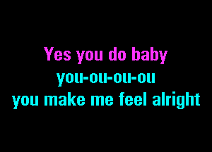 Yes you do baby

you-ou-ou-ou
you make me feel alright