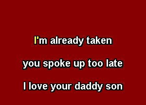 I'm already taken

you spoke up too late

I love your daddy son