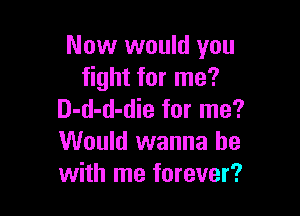 Now would you
fight for me?

D-d-d-die for me?
Would wanna be
with me forever?