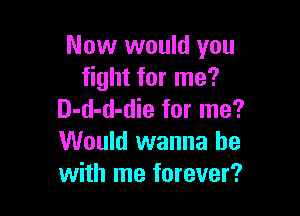 Now would you
fight for me?

D-d-d-die for me?
Would wanna be
with me forever?