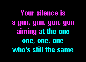 Your silence is
a gun, gun, gun, gun

aiming at the one
one,one,one
who's still the same