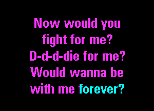 Now would you
fight for me?

D-d-d-die for me?
Would wanna be
with me forever?