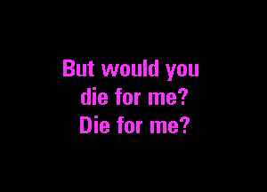 But would you

die for me?
Die for me?