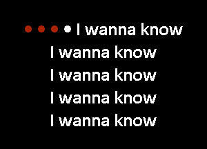 0 0 0 o I wanna know
I wanna know

I wanna know
I wanna know
I wanna know