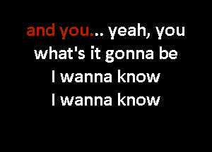 and you... yeah, you
what's it gonna be

I wanna know
I wanna know