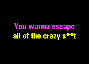 You wanna escape

all of the crazy smet