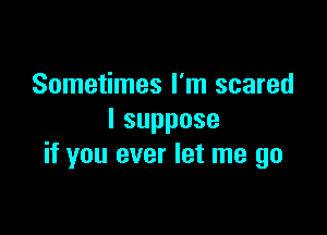 Sometimes I'm scared

Isuppose
if you ever let me go