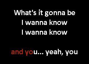 What's it gonna be
I wanna know
I wanna know

and you... yeah, you