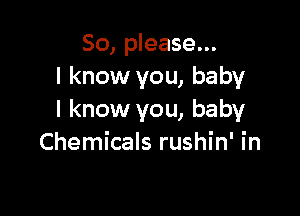 So, please...
I know you, baby

I know you, baby
Chemicals rushin' in