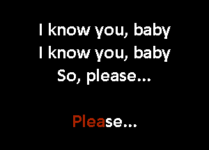 I know you, baby
I know you, baby

So, please...

Please...