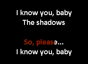 I know you, baby
The shadows

So, please...
I know you, baby