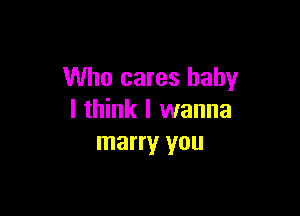 Who cares baby

I think I wanna
marry you