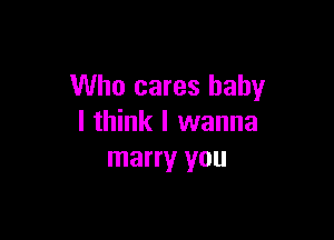 Who cares baby

I think I wanna
marry you