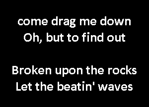 come drag me down
Oh, but to find out

Broken upon the rocks
Let the beatin' waves