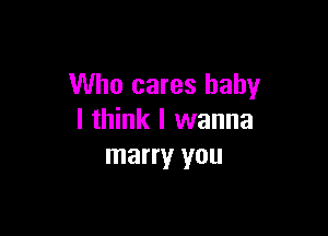 Who cares baby

I think I wanna
marry you