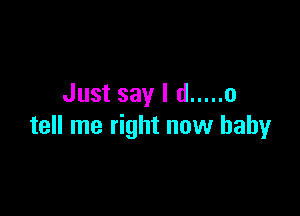 Just say I d ..... 0

tell me right now baby