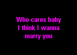 Who cares baby

I think I wanna
marry you