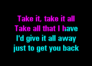 Take it, take it all
Take all that I have

I'd give it all away
just to get you back
