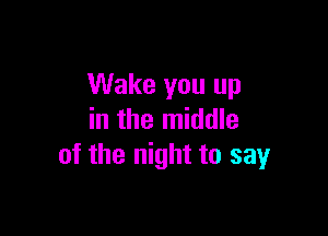 Wake you up

in the middle
of the night to sayr