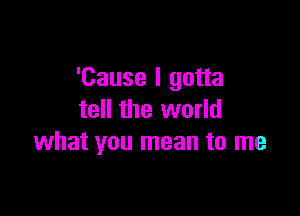 'Cause I gotta

tell the world
what you mean to me