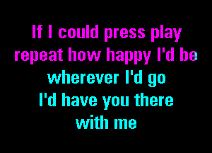 If I could press play
repeat how happy I'd be

wherever I'd go
I'd have you there
with me