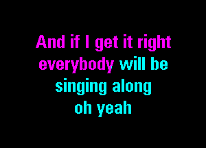 And if I get it right
everybody will be

singing along
oh yeah