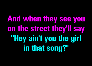 And when they see you
on the street they'll say

Hey ain't you the girl
in that song?