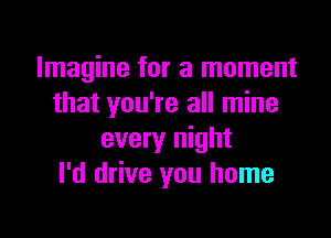 Imagine for a moment
that you're all mine

every night
I'd drive you home