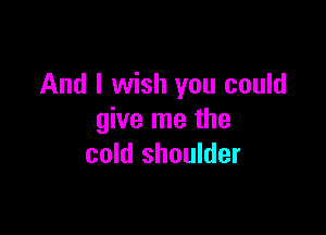 And I wish you could

give me the
cold shoulder