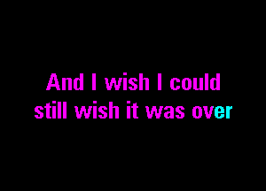 And I wish I could

still wish it was over