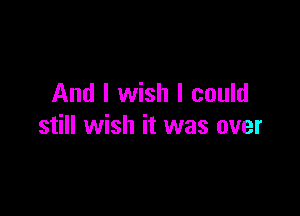 And I wish I could

still wish it was over