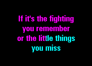 If it's the fighting
you remember

or the little things
you miss