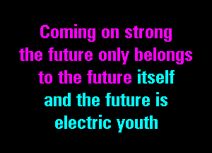 Coming on strong
the future only belongs
to the future itself
and the future is
electric youth