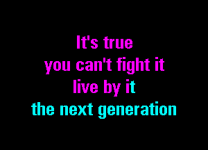 It's true
you can't fight it

live by it
the next generation