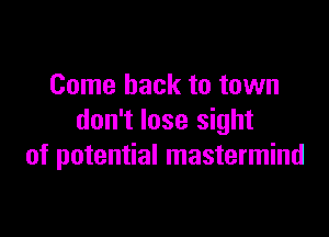 Come back to town

don't lose sight
of potential mastermind