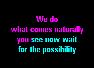 We do
what comes naturally

you see now wait
for the possibility