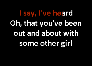 I say, I've heard
Oh, that you've been

out and about with
some other girl