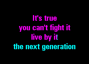 It's true
you can't fight it

live by it
the next generation