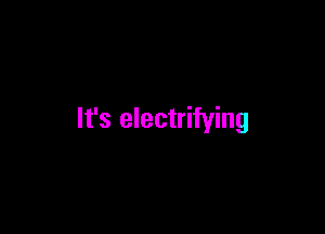 It's electrifying