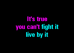 It's true

you can't fight it
live by it