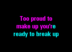 Too proud to

make up you're
ready to break up