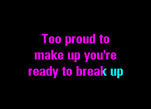 Too proud to

make up you're
ready to break up