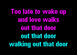 Too late to wake up
and love walks

out that door
out that door
walking out that door