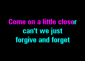 Come on a little closer

can't we just
forgive and forget