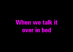 When we talk it

over in bed