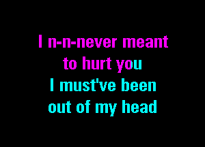 l n-n-never meant
to hurt you

I must've been
out of my head